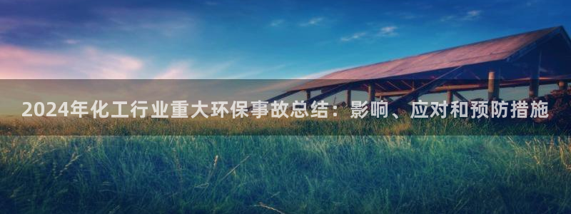 亿万先生客服联系电话：2024年化工行业重大环保事故总结：影响、应对和预防措施