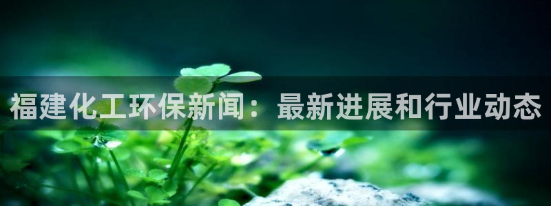 亿万先生官方网站客户端下载安装：福建化工环保新闻：最新进展和行业动态