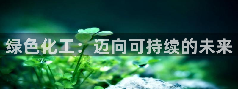 亿万先生官方客服电话：绿色化工：迈向可持续的未来