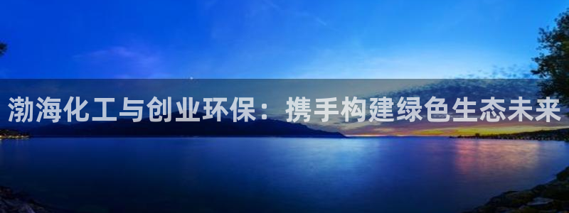 亿万先生换网址了吗：渤海化工与创业环保：携手构建绿色生态未来