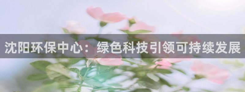 亿万先生手游下载官网：沈阳环保中心：绿色科技引领可持续发展