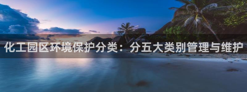 亿万先生换网址了吗知乎：化工园区环境保护分类：分五大类别管理与维护