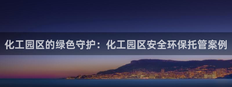 亿万先生客户端官网登录入口：化工园区的绿色守护：化工园区安全环保托管案例