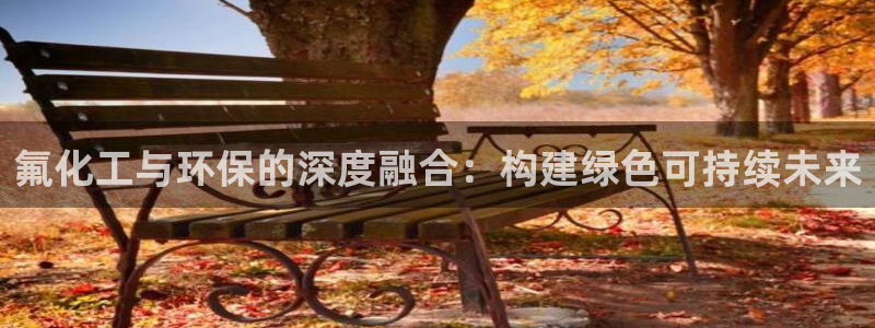 亿万先生手机版入口在哪看：氟化工与环保的深度融合：构建绿色可持续未来