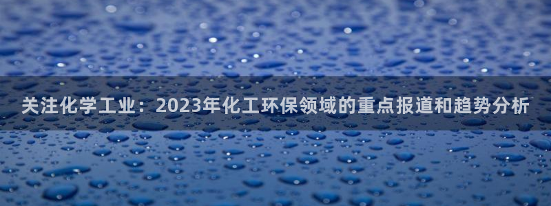 亿万先生合并：关注化学工业：2023年化工环保领域的重点报道和趋势分析